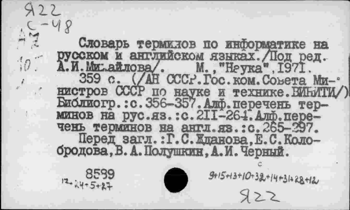 ﻿Г л Словарь терминов по информатике на русском и английском языках./Под ред. А.И.Микайлова/Г М., "Наука", 1971
,	359 с. (/АН СССР.Гос.ком.Совета Ми-1
нистров СССР по науке и технике.ВИНИТИ/) Библио гр.: с. 356-357. Алф. перечень терминов на рус.яз.:с.211-264.Алф.перечень терминов на англ.яз.:с.2ь5-297.
Перед загл. :Г.С.Жданова,Е.С.Колобродова^. А. Полушкин, А. И. Черный.
•г.- 8599
